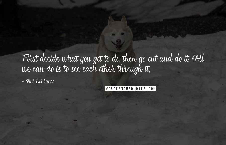 Ani DiFranco Quotes: First decide what you got to do, then go out and do it. All we can do is to see each other through it.