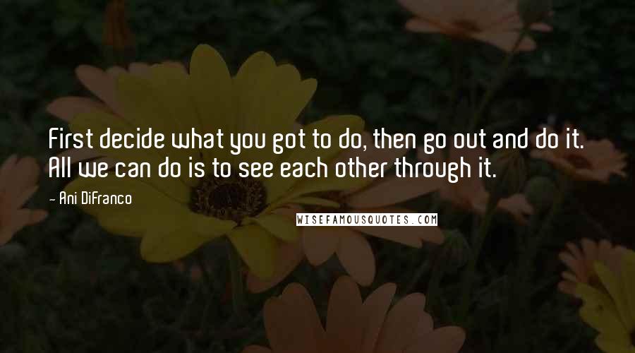 Ani DiFranco Quotes: First decide what you got to do, then go out and do it. All we can do is to see each other through it.