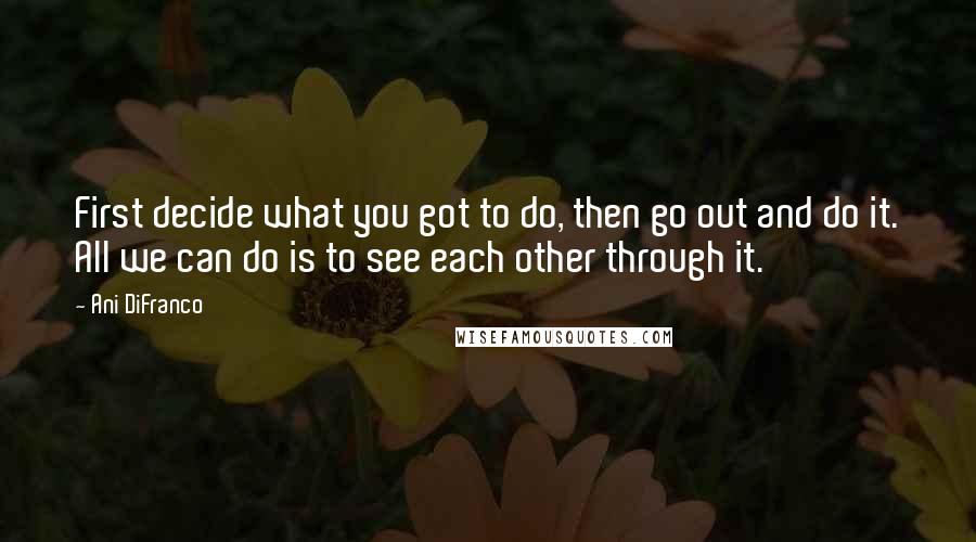 Ani DiFranco Quotes: First decide what you got to do, then go out and do it. All we can do is to see each other through it.