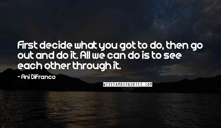 Ani DiFranco Quotes: First decide what you got to do, then go out and do it. All we can do is to see each other through it.