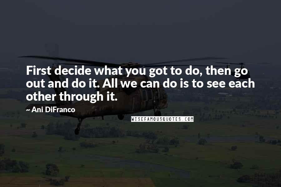 Ani DiFranco Quotes: First decide what you got to do, then go out and do it. All we can do is to see each other through it.