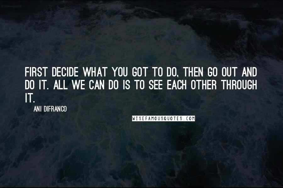 Ani DiFranco Quotes: First decide what you got to do, then go out and do it. All we can do is to see each other through it.