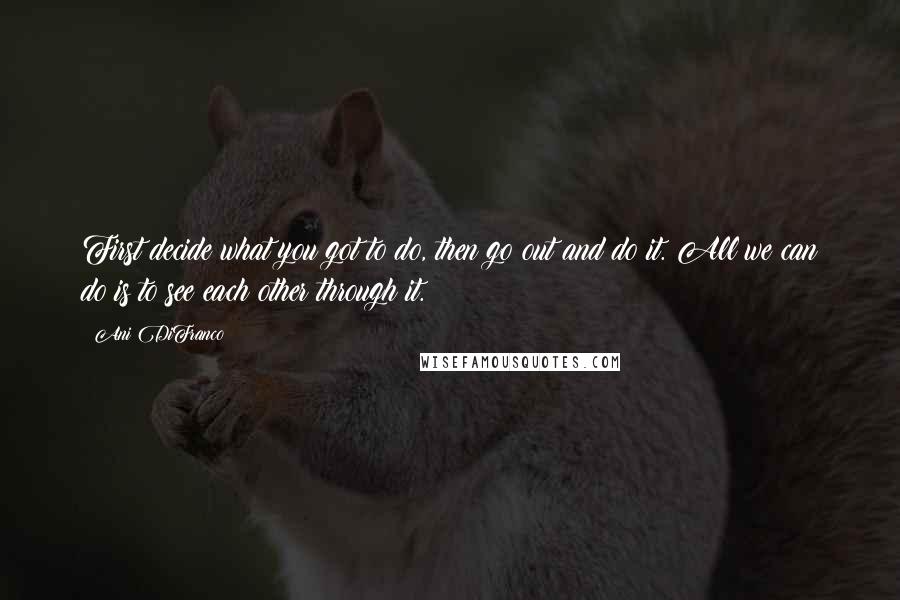 Ani DiFranco Quotes: First decide what you got to do, then go out and do it. All we can do is to see each other through it.