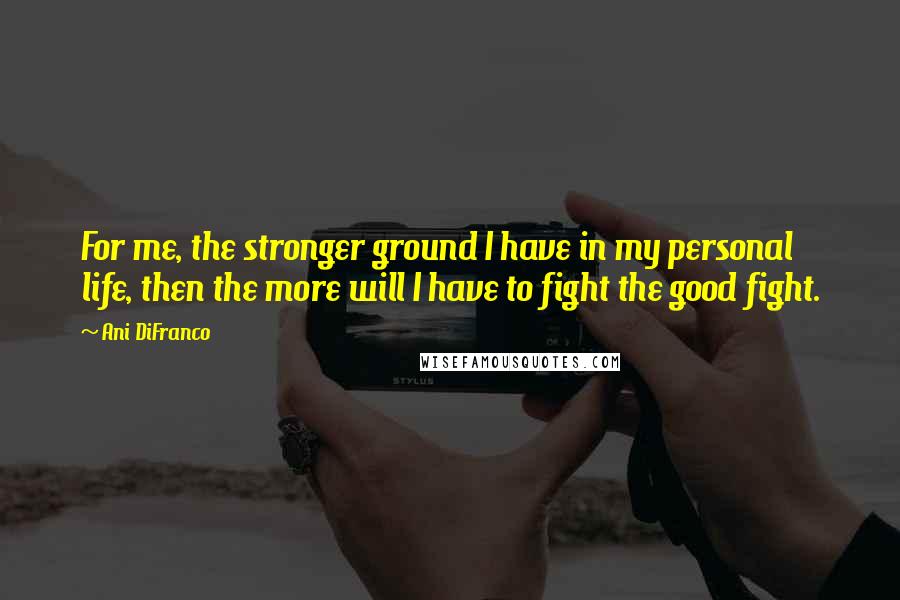 Ani DiFranco Quotes: For me, the stronger ground I have in my personal life, then the more will I have to fight the good fight.