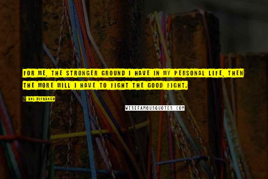 Ani DiFranco Quotes: For me, the stronger ground I have in my personal life, then the more will I have to fight the good fight.