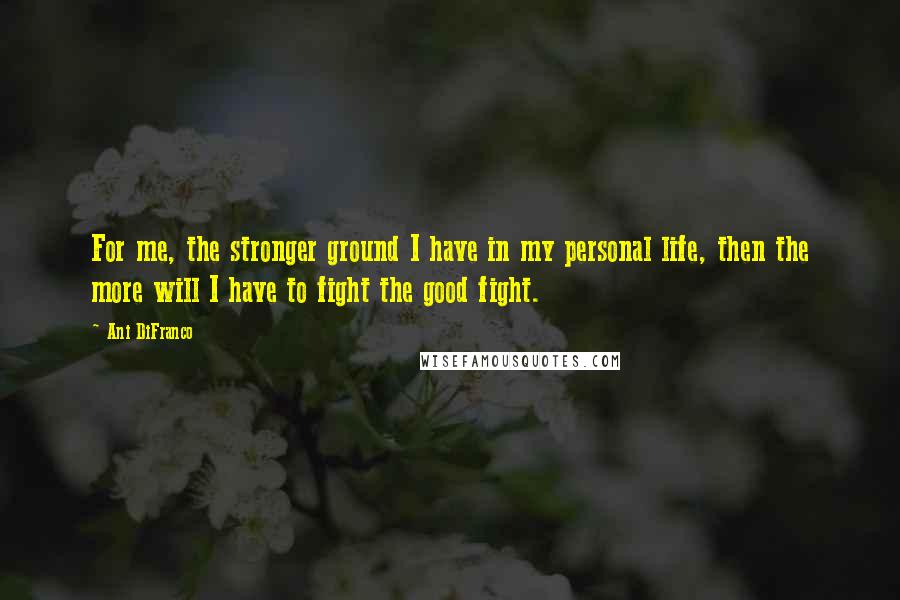 Ani DiFranco Quotes: For me, the stronger ground I have in my personal life, then the more will I have to fight the good fight.