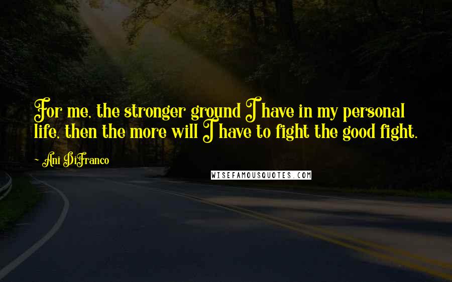 Ani DiFranco Quotes: For me, the stronger ground I have in my personal life, then the more will I have to fight the good fight.