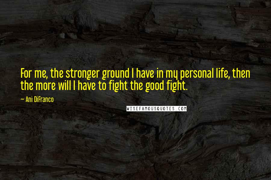 Ani DiFranco Quotes: For me, the stronger ground I have in my personal life, then the more will I have to fight the good fight.