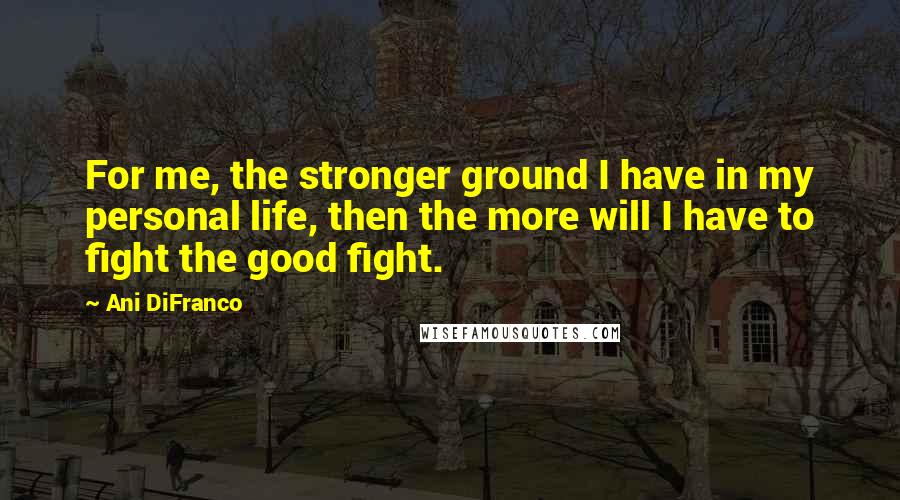 Ani DiFranco Quotes: For me, the stronger ground I have in my personal life, then the more will I have to fight the good fight.