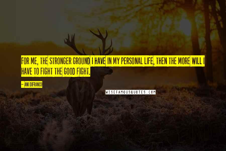 Ani DiFranco Quotes: For me, the stronger ground I have in my personal life, then the more will I have to fight the good fight.