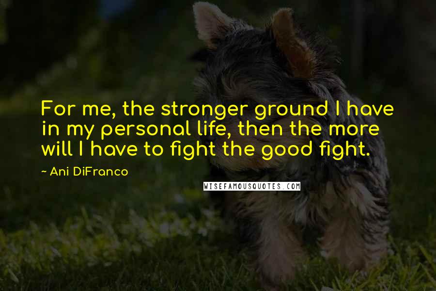 Ani DiFranco Quotes: For me, the stronger ground I have in my personal life, then the more will I have to fight the good fight.