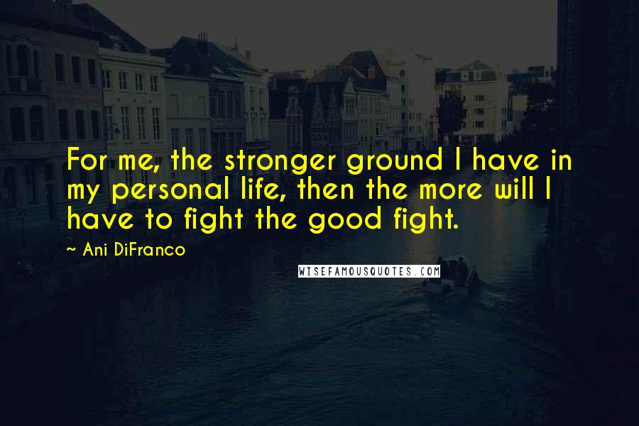 Ani DiFranco Quotes: For me, the stronger ground I have in my personal life, then the more will I have to fight the good fight.