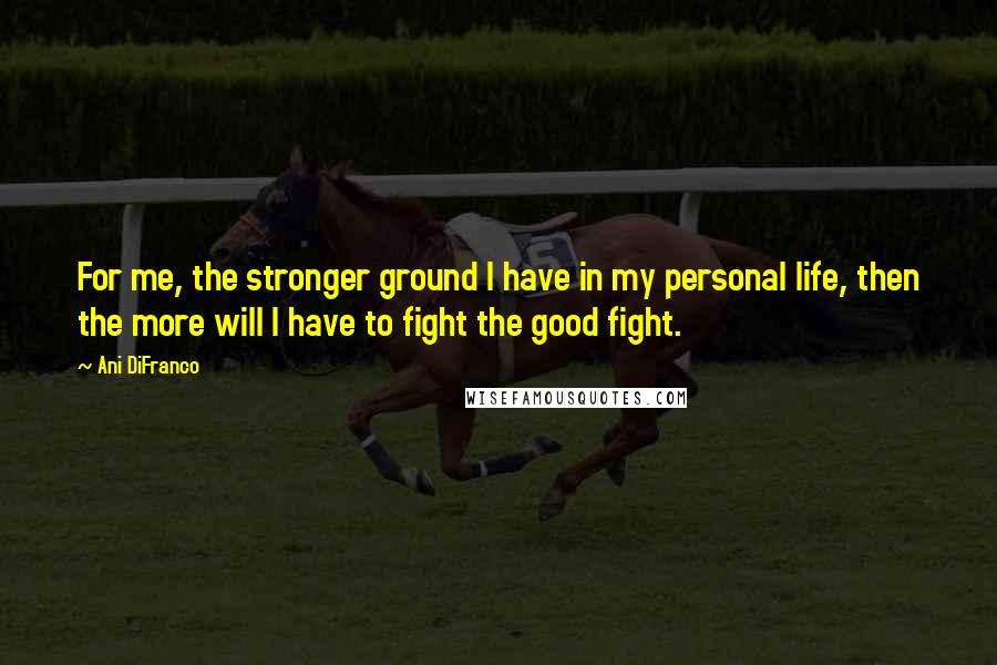 Ani DiFranco Quotes: For me, the stronger ground I have in my personal life, then the more will I have to fight the good fight.