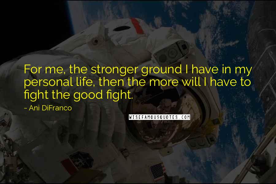 Ani DiFranco Quotes: For me, the stronger ground I have in my personal life, then the more will I have to fight the good fight.