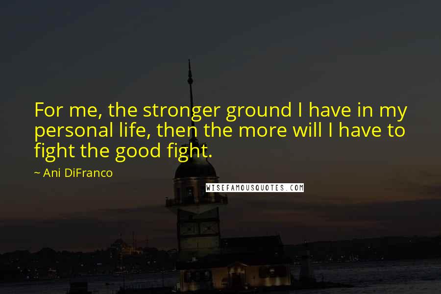 Ani DiFranco Quotes: For me, the stronger ground I have in my personal life, then the more will I have to fight the good fight.