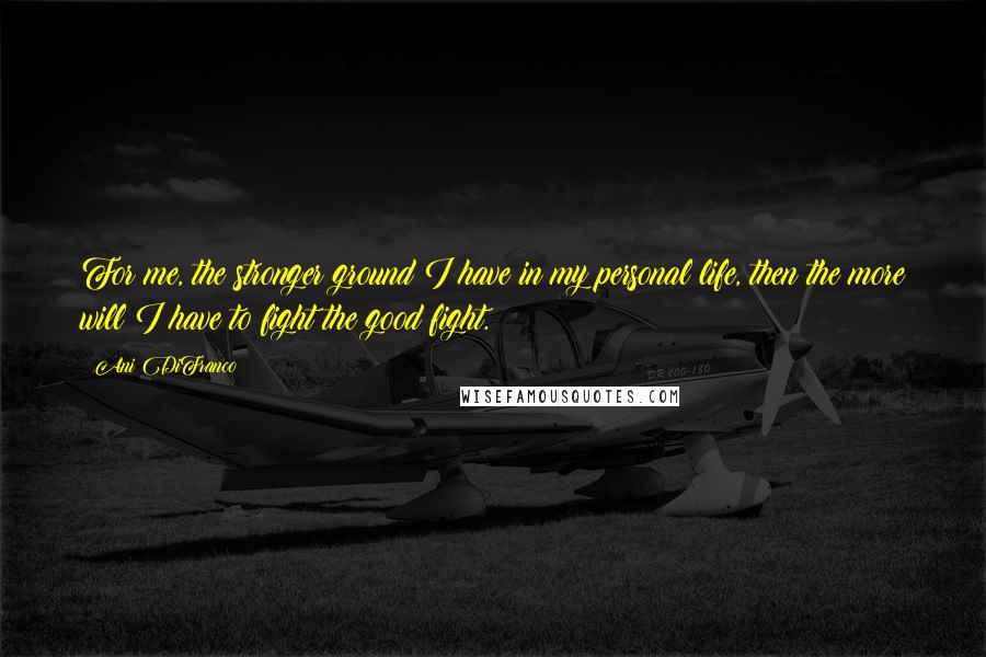 Ani DiFranco Quotes: For me, the stronger ground I have in my personal life, then the more will I have to fight the good fight.
