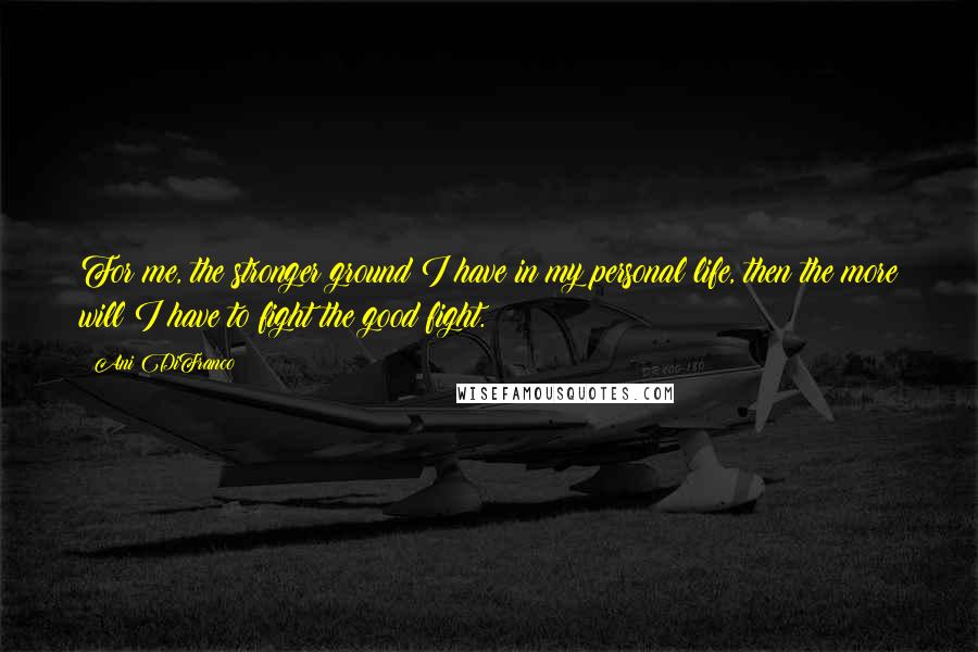 Ani DiFranco Quotes: For me, the stronger ground I have in my personal life, then the more will I have to fight the good fight.