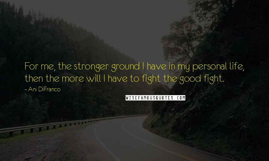 Ani DiFranco Quotes: For me, the stronger ground I have in my personal life, then the more will I have to fight the good fight.