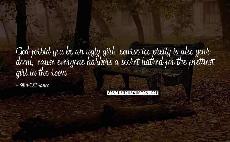 Ani DiFranco Quotes: God forbid you be an ugly girl, 'course too pretty is also your doom, 'cause everyone harbors a secret hatred for the prettiest girl in the room