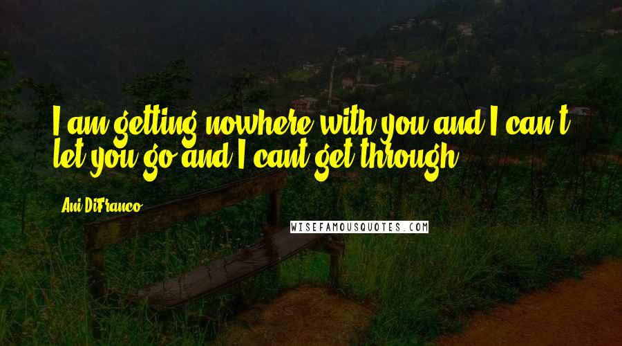 Ani DiFranco Quotes: I am getting nowhere with you and I can't let you go and I cant get through.