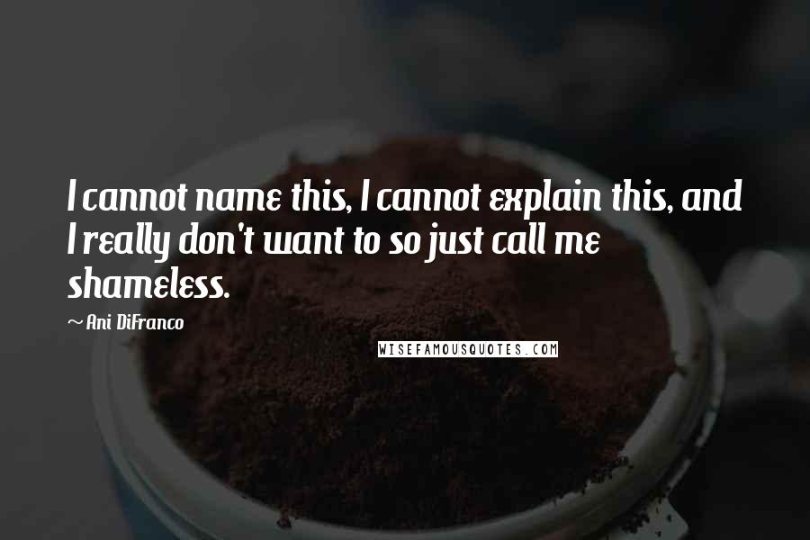 Ani DiFranco Quotes: I cannot name this, I cannot explain this, and I really don't want to so just call me shameless.