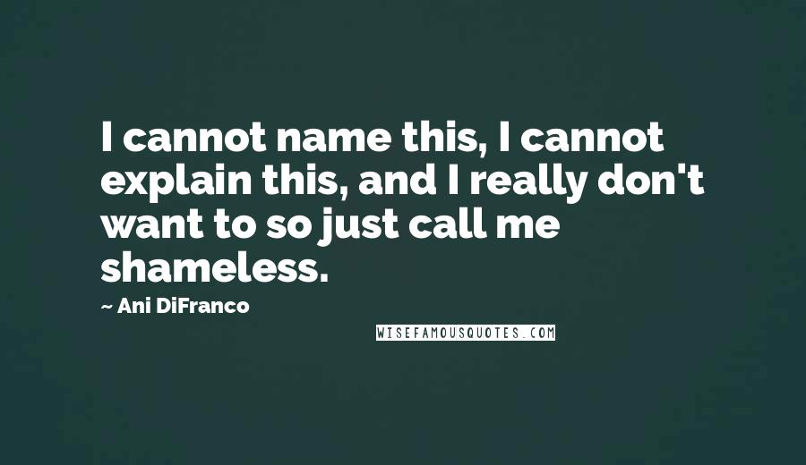 Ani DiFranco Quotes: I cannot name this, I cannot explain this, and I really don't want to so just call me shameless.