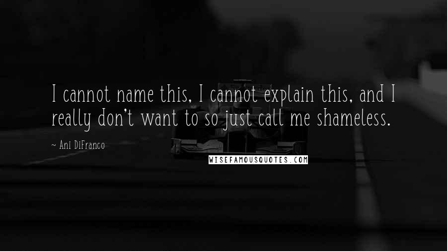 Ani DiFranco Quotes: I cannot name this, I cannot explain this, and I really don't want to so just call me shameless.