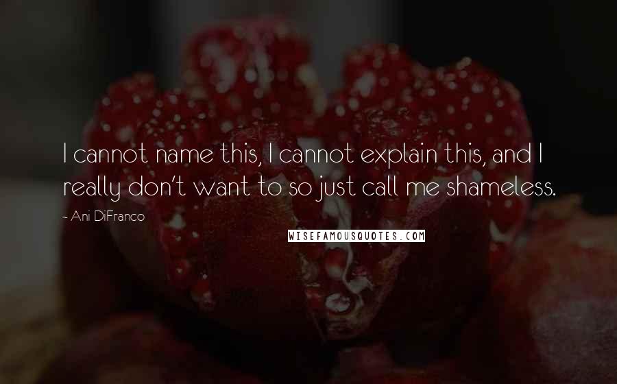 Ani DiFranco Quotes: I cannot name this, I cannot explain this, and I really don't want to so just call me shameless.