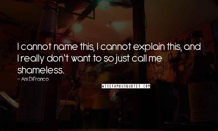 Ani DiFranco Quotes: I cannot name this, I cannot explain this, and I really don't want to so just call me shameless.