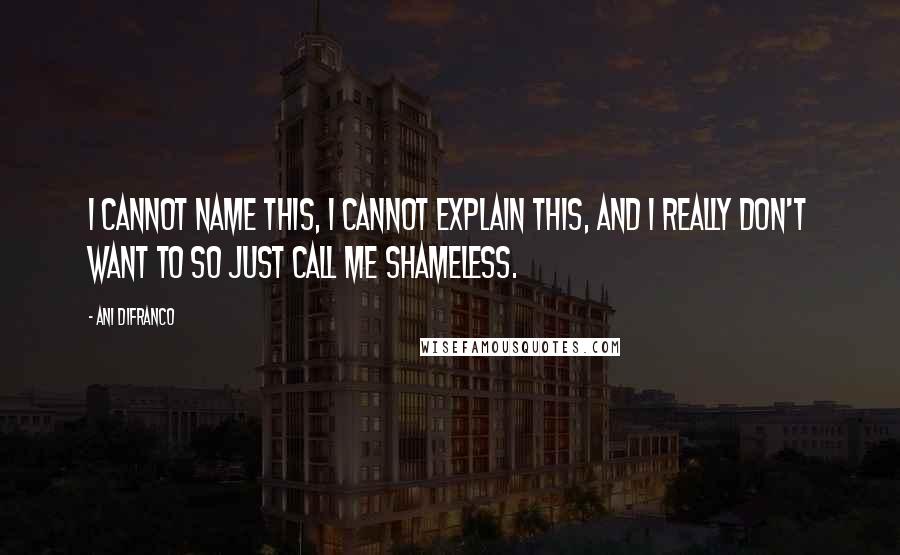 Ani DiFranco Quotes: I cannot name this, I cannot explain this, and I really don't want to so just call me shameless.