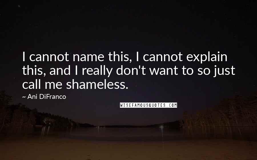 Ani DiFranco Quotes: I cannot name this, I cannot explain this, and I really don't want to so just call me shameless.