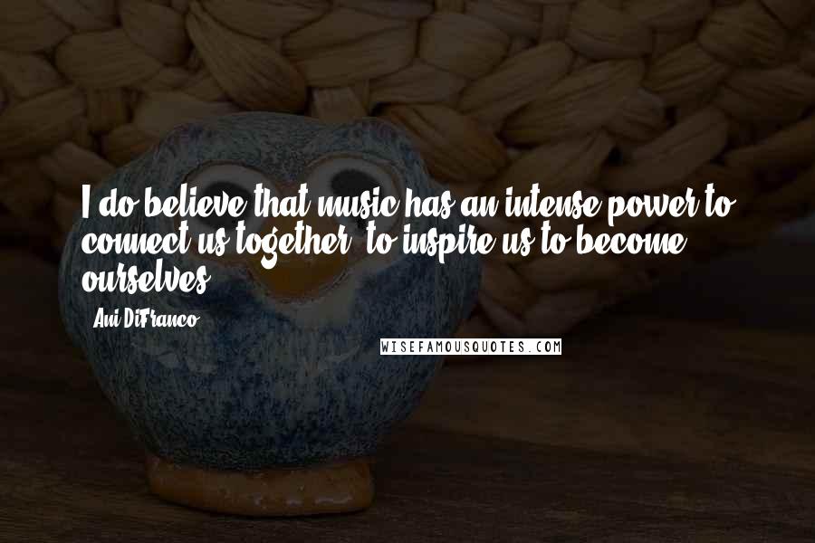 Ani DiFranco Quotes: I do believe that music has an intense power to connect us together, to inspire us to become ourselves.