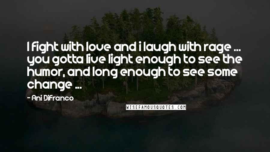 Ani DiFranco Quotes: I fight with love and i laugh with rage ... you gotta live light enough to see the humor, and long enough to see some change ...