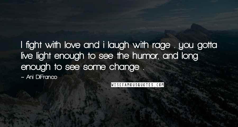 Ani DiFranco Quotes: I fight with love and i laugh with rage ... you gotta live light enough to see the humor, and long enough to see some change ...