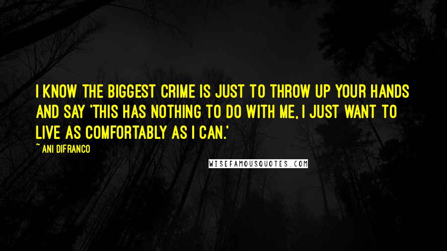 Ani DiFranco Quotes: I know the biggest crime is just to throw up your hands and say 'This has nothing to do with me, I just want to live as comfortably as I can.'