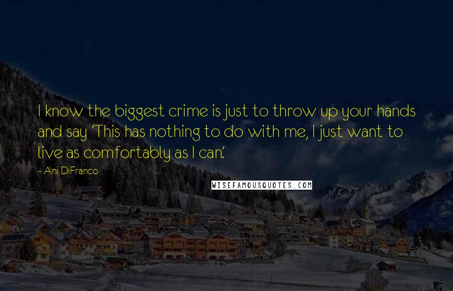 Ani DiFranco Quotes: I know the biggest crime is just to throw up your hands and say 'This has nothing to do with me, I just want to live as comfortably as I can.'