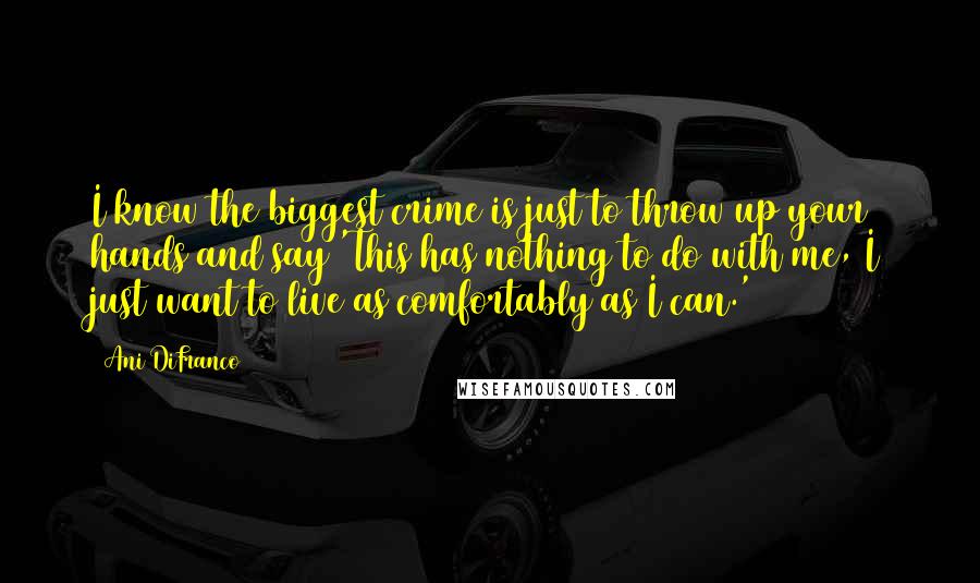 Ani DiFranco Quotes: I know the biggest crime is just to throw up your hands and say 'This has nothing to do with me, I just want to live as comfortably as I can.'