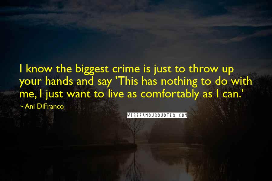 Ani DiFranco Quotes: I know the biggest crime is just to throw up your hands and say 'This has nothing to do with me, I just want to live as comfortably as I can.'