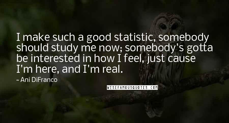 Ani DiFranco Quotes: I make such a good statistic, somebody should study me now; somebody's gotta be interested in how I feel, just cause I'm here, and I'm real.