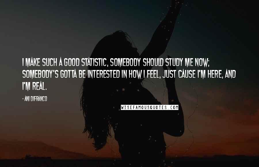 Ani DiFranco Quotes: I make such a good statistic, somebody should study me now; somebody's gotta be interested in how I feel, just cause I'm here, and I'm real.