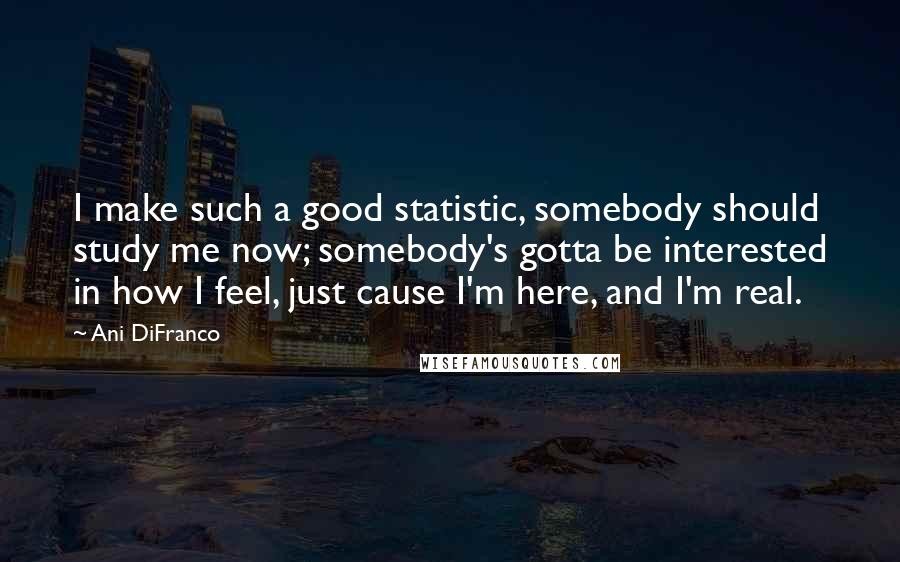 Ani DiFranco Quotes: I make such a good statistic, somebody should study me now; somebody's gotta be interested in how I feel, just cause I'm here, and I'm real.