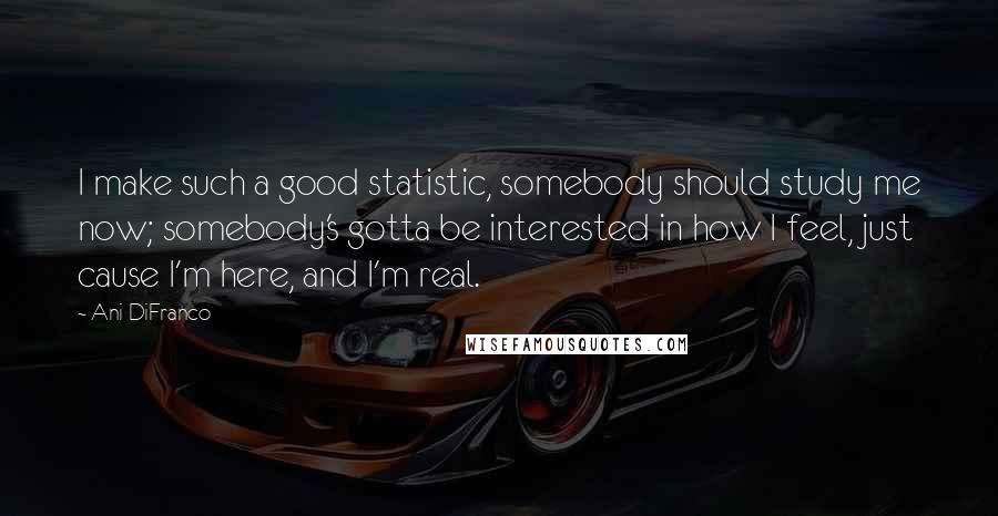 Ani DiFranco Quotes: I make such a good statistic, somebody should study me now; somebody's gotta be interested in how I feel, just cause I'm here, and I'm real.