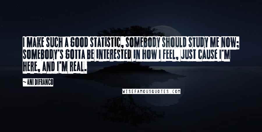 Ani DiFranco Quotes: I make such a good statistic, somebody should study me now; somebody's gotta be interested in how I feel, just cause I'm here, and I'm real.