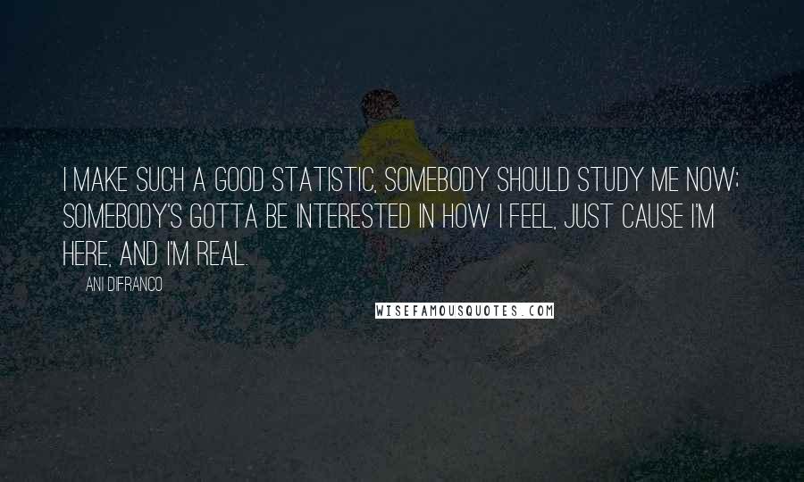 Ani DiFranco Quotes: I make such a good statistic, somebody should study me now; somebody's gotta be interested in how I feel, just cause I'm here, and I'm real.