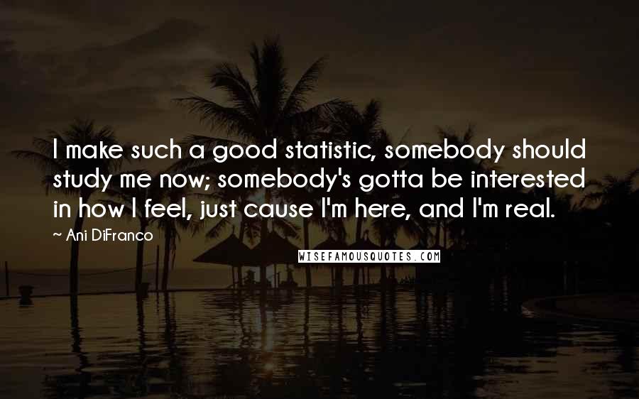 Ani DiFranco Quotes: I make such a good statistic, somebody should study me now; somebody's gotta be interested in how I feel, just cause I'm here, and I'm real.