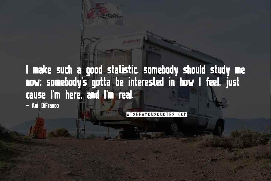 Ani DiFranco Quotes: I make such a good statistic, somebody should study me now; somebody's gotta be interested in how I feel, just cause I'm here, and I'm real.