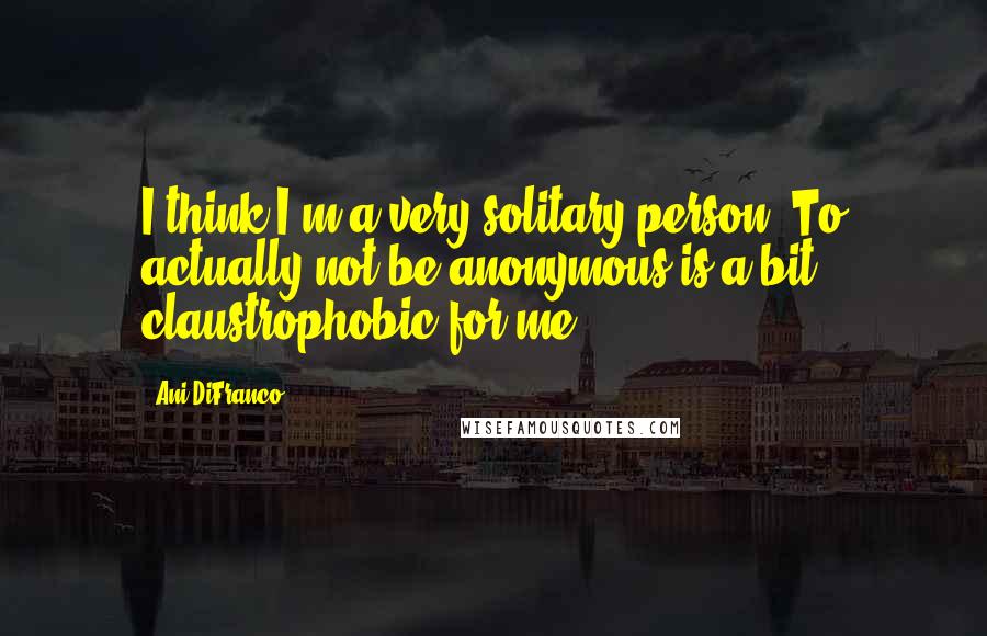 Ani DiFranco Quotes: I think I'm a very solitary person. To actually not be anonymous is a bit claustrophobic for me.