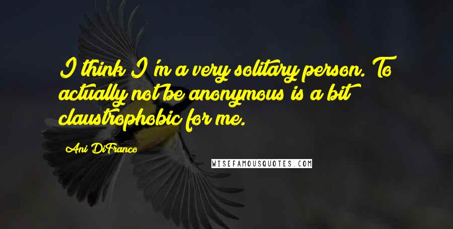 Ani DiFranco Quotes: I think I'm a very solitary person. To actually not be anonymous is a bit claustrophobic for me.