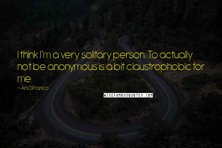 Ani DiFranco Quotes: I think I'm a very solitary person. To actually not be anonymous is a bit claustrophobic for me.