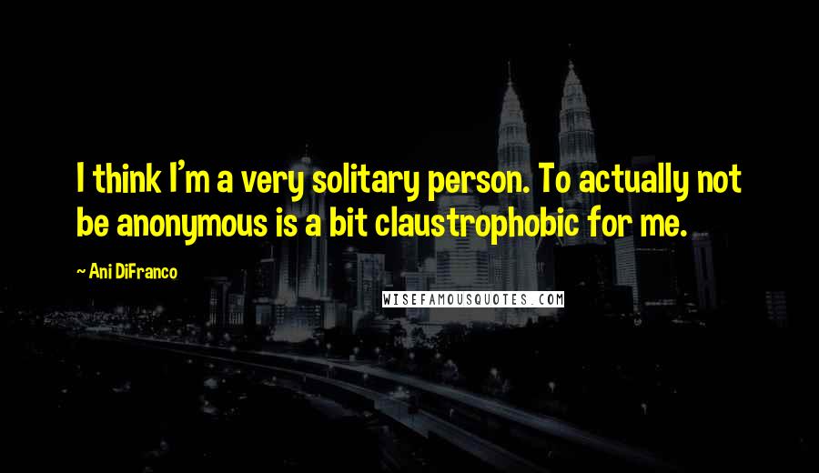 Ani DiFranco Quotes: I think I'm a very solitary person. To actually not be anonymous is a bit claustrophobic for me.